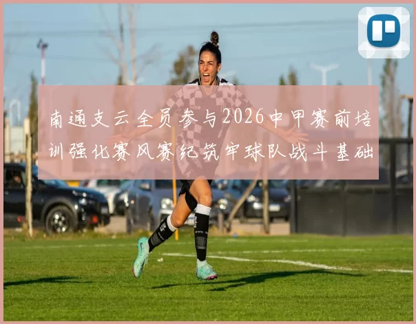 南通支云全员参与2026中甲赛前培训强化赛风赛纪筑牢球队战斗基础