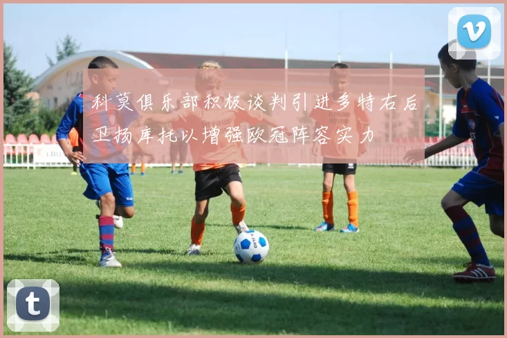 科莫俱乐部积极谈判引进多特右后卫扬库托以增强欧冠阵容实力