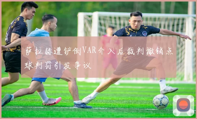 萨拉赫遭铲倒VAR介入后裁判撤销点球判罚引发争议