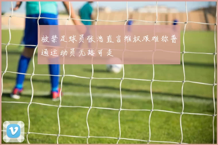 被禁足球员张浩直言维权艰难称普通运动员无路可走