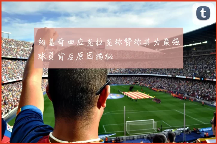 约基奇回应克拉克称赞称其为最强球员背后原因揭秘